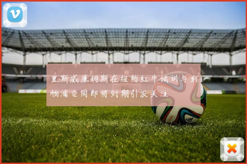 里斯威廉姆斯在纽约红牛试训与利物浦合同即将到期引发关注