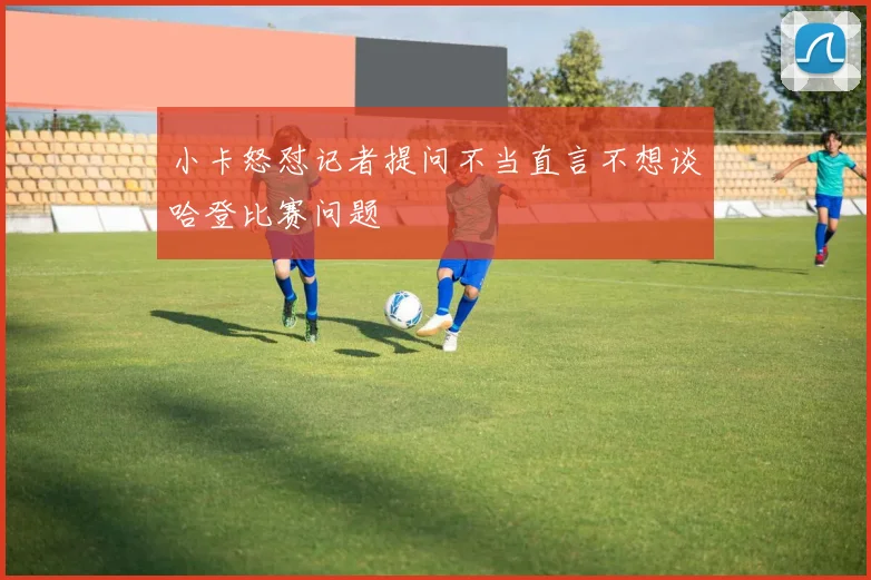 小卡怒怼记者提问不当直言不想谈哈登比赛问题