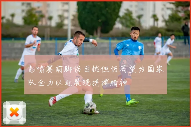 彭啸赛前脚伤困扰但仍渴望为国家队全力以赴展现拼搏精神