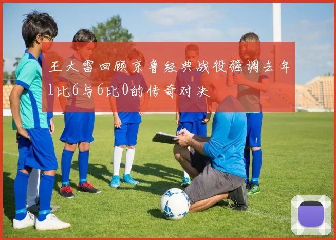 王大雷回顾京鲁经典战役强调去年1比6与6比0的传奇对决
