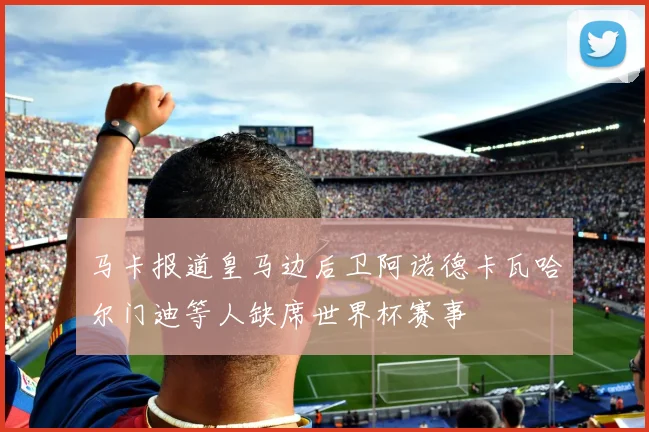 马卡报道皇马边后卫阿诺德卡瓦哈尔门迪等人缺席世界杯赛事