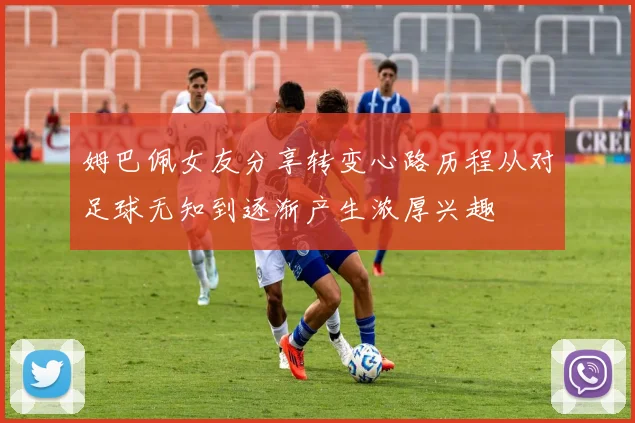 姆巴佩女友分享转变心路历程从对足球无知到逐渐产生浓厚兴趣