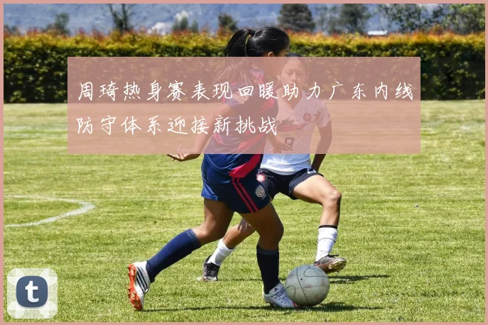 周琦热身赛表现回暖助力广东内线防守体系迎接新挑战