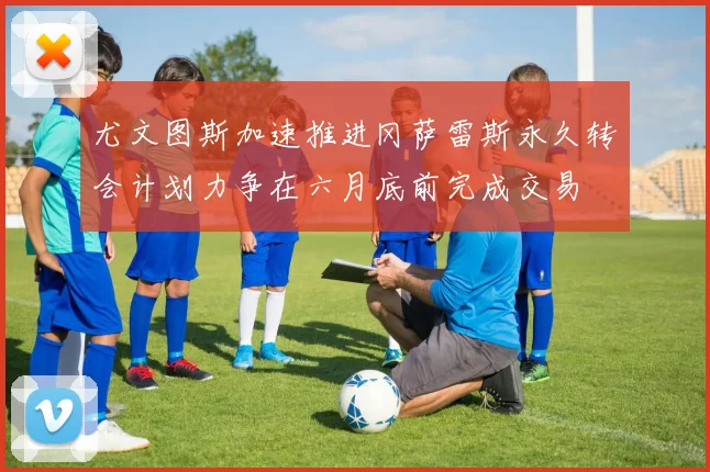 尤文图斯加速推进冈萨雷斯永久转会计划力争在六月底前完成交易
