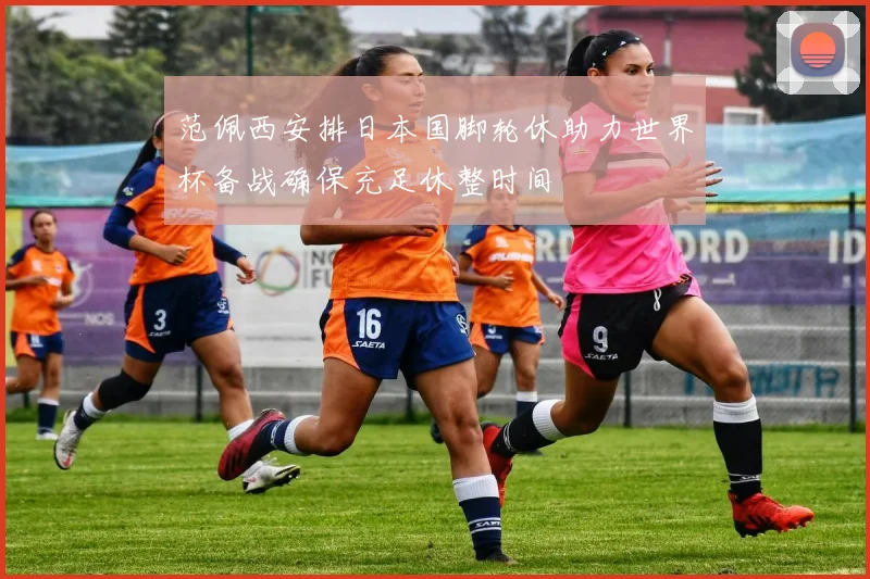 范佩西安排日本国脚轮休助力世界杯备战确保充足休整时间