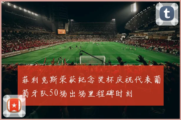 菲利克斯荣获纪念奖杯庆祝代表葡萄牙队50场出场里程碑时刻