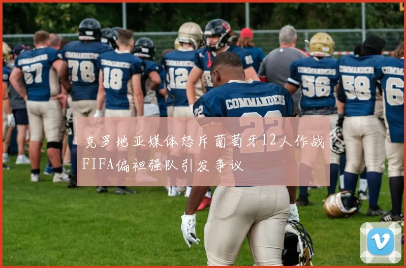 克罗地亚媒体怒斥葡萄牙12人作战FIFA偏袒强队引发争议