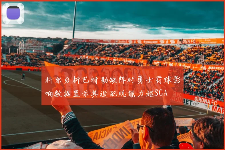 科尔分析巴特勒缺阵对勇士罚球影响数据显示其造犯规能力超SGA