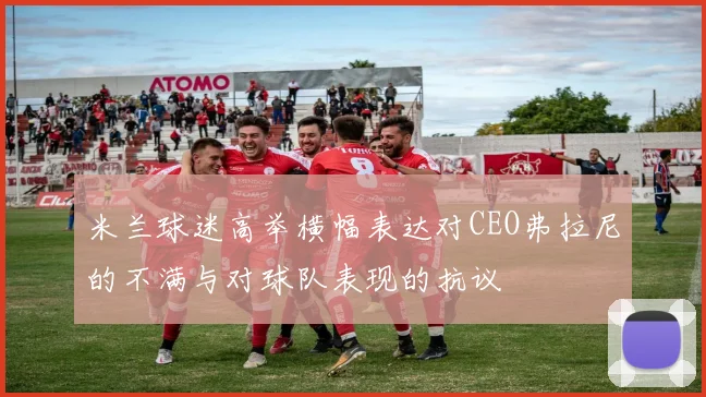 米兰球迷高举横幅表达对CEO弗拉尼的不满与对球队表现的抗议