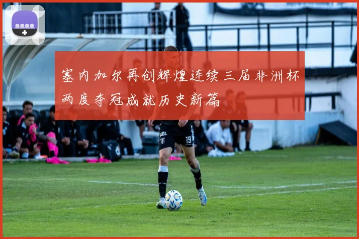 塞内加尔再创辉煌连续三届非洲杯两度夺冠成就历史新篇