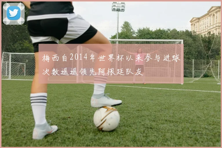 梅西自2014年世界杯以来参与进球次数遥遥领先阿根廷队友