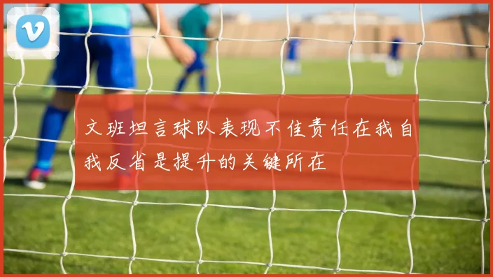 文班坦言球队表现不佳责任在我自我反省是提升的关键所在